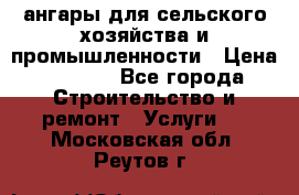 ангары для сельского хозяйства и промышленности › Цена ­ 2 800 - Все города Строительство и ремонт » Услуги   . Московская обл.,Реутов г.